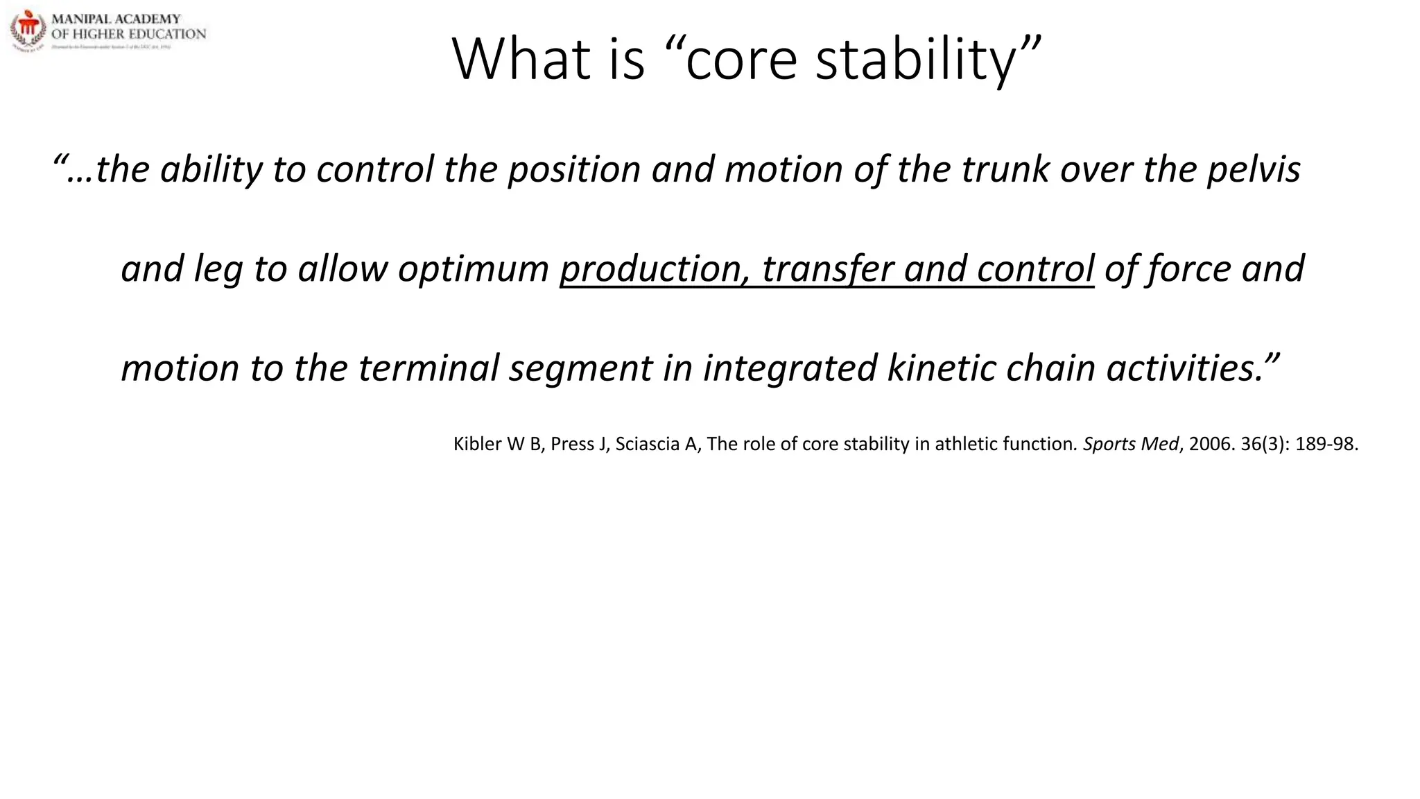 What is “core stability”
“…the ability to control the position and motion of the trunk over the pelvis
and leg to allow optimum production, transfer and control of force and
motion to the terminal segment in integrated kinetic chain activities.”
Kibler W B, Press J, Sciascia A, The role of core stability in athletic function. Sports Med, 2006. 36(3): 189-98.
 