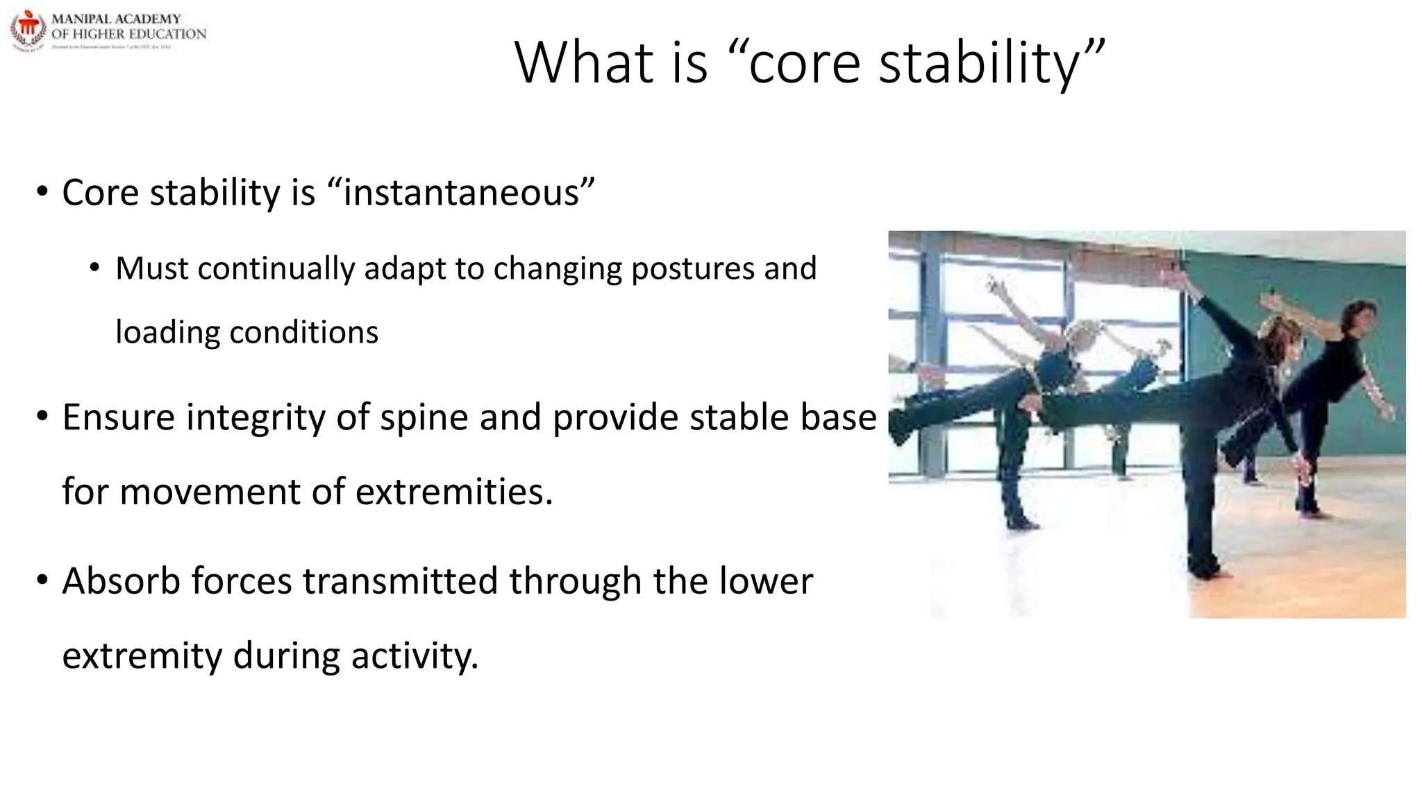 What is “core stability”
• Core stability is “instantaneous”
• Must continually adapt to changing postures and
loading conditions
• Ensure integrity of spine and provide stable base
for movement of extremities.
• Absorb forces transmitted through the lower
extremity during activity.
 