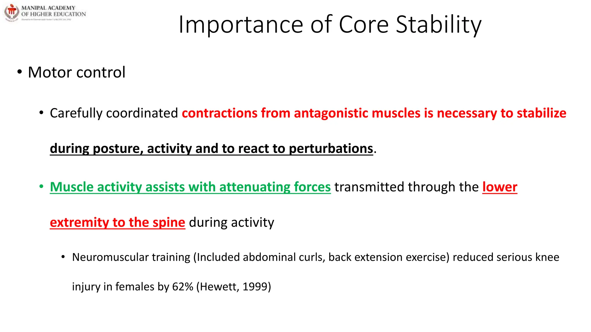 Importance of Core Stability
• Motor control
• Carefully coordinated contractions from antagonistic muscles is necessary to stabilize
during posture, activity and to react to perturbations.
• Muscle activity assists with attenuating forces transmitted through the lower
extremity to the spine during activity
• Neuromuscular training (Included abdominal curls, back extension exercise) reduced serious knee
injury in females by 62% (Hewett, 1999)
 