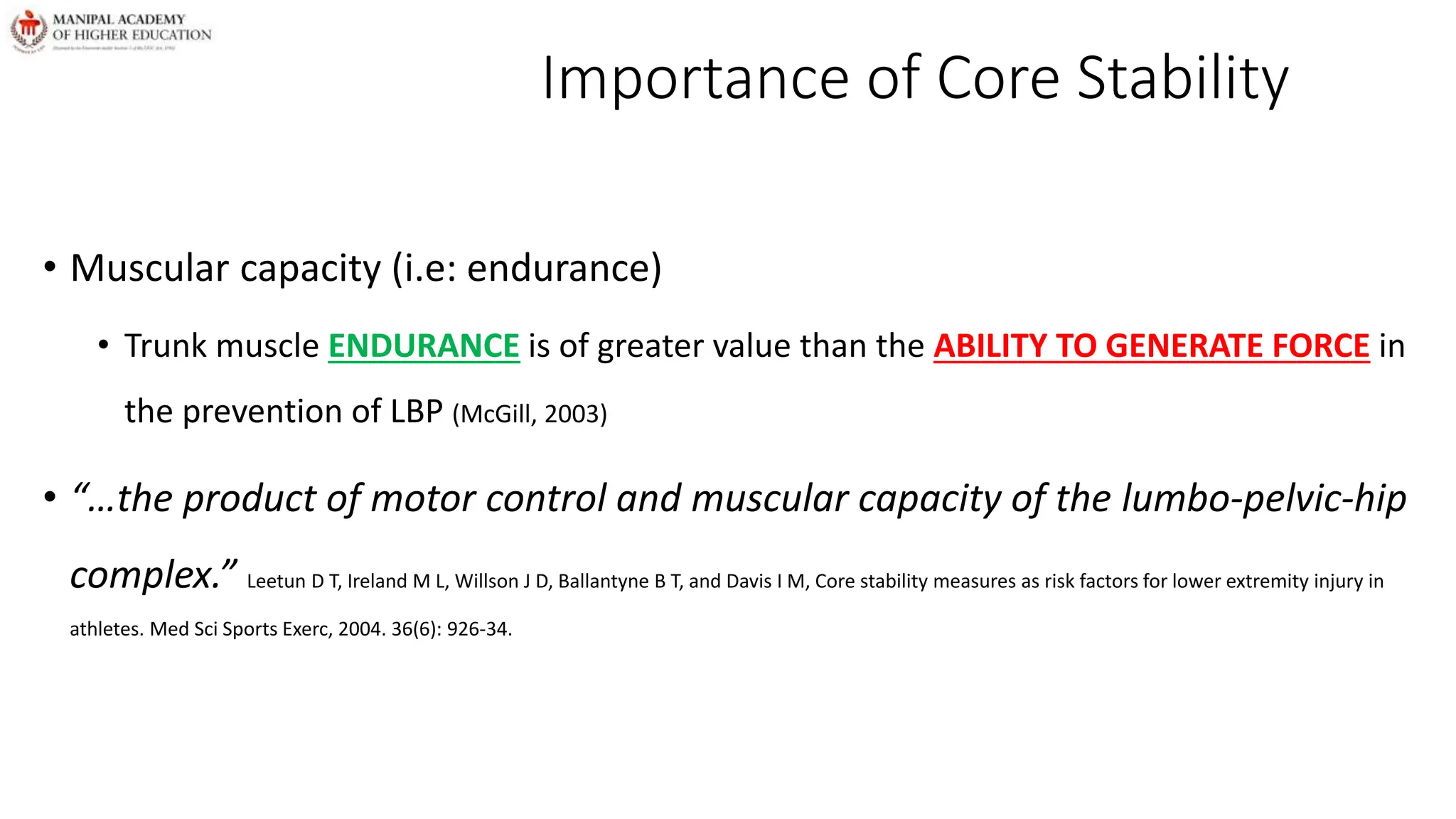 Importance of Core Stability
• Muscular capacity (i.e: endurance)
• Trunk muscle ENDURANCE is of greater value than the ABILITY TO GENERATE FORCE in
the prevention of LBP (McGill, 2003)
• “…the product of motor control and muscular capacity of the lumbo-pelvic-hip
complex.” Leetun D T, Ireland M L, Willson J D, Ballantyne B T, and Davis I M, Core stability measures as risk factors for lower extremity injury in
athletes. Med Sci Sports Exerc, 2004. 36(6): 926-34.
 