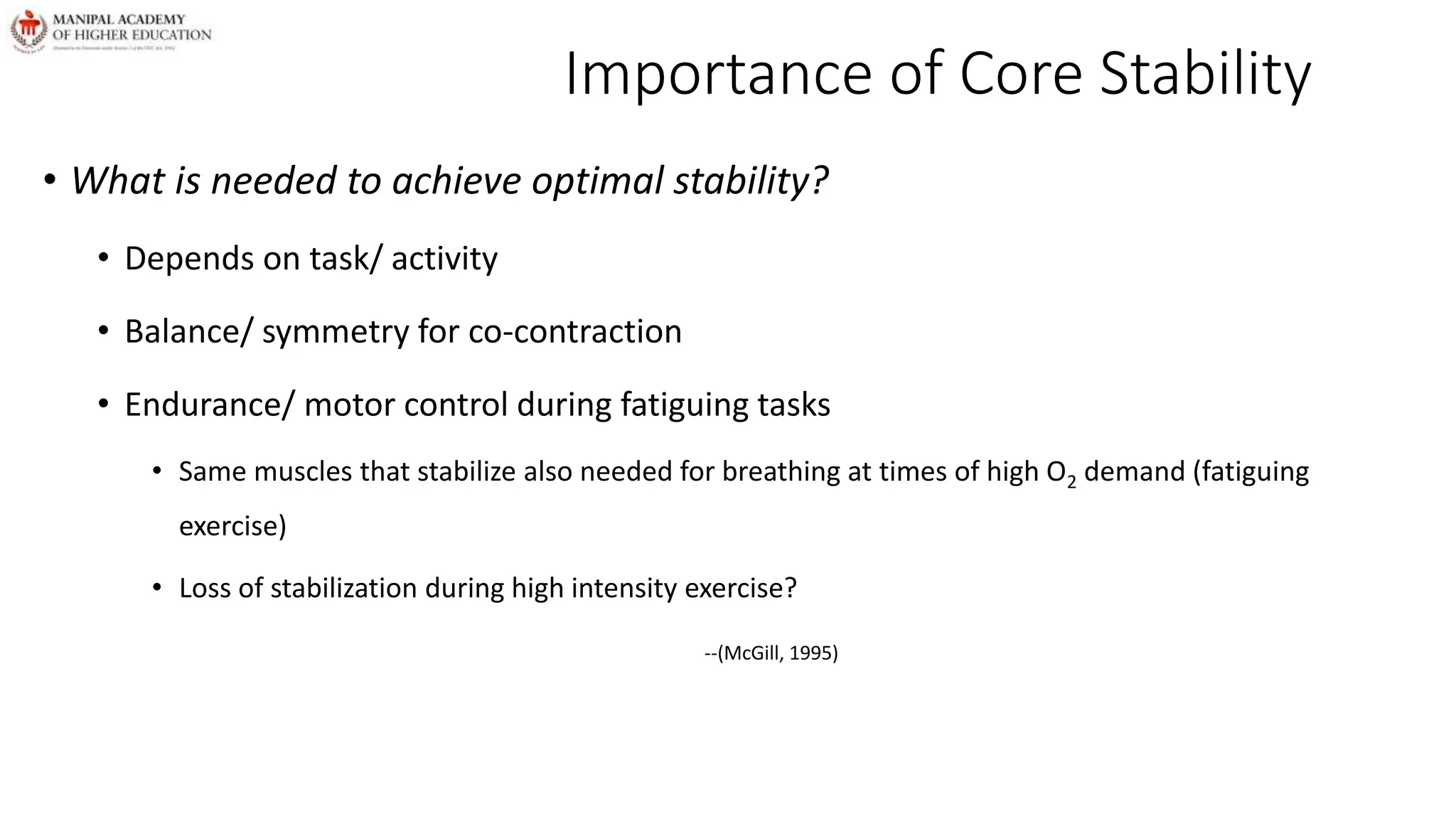Importance of Core Stability
• What is needed to achieve optimal stability?
• Depends on task/ activity
• Balance/ symmetry for co-contraction
• Endurance/ motor control during fatiguing tasks
• Same muscles that stabilize also needed for breathing at times of high O2 demand (fatiguing
exercise)
• Loss of stabilization during high intensity exercise?
--(McGill, 1995)
 