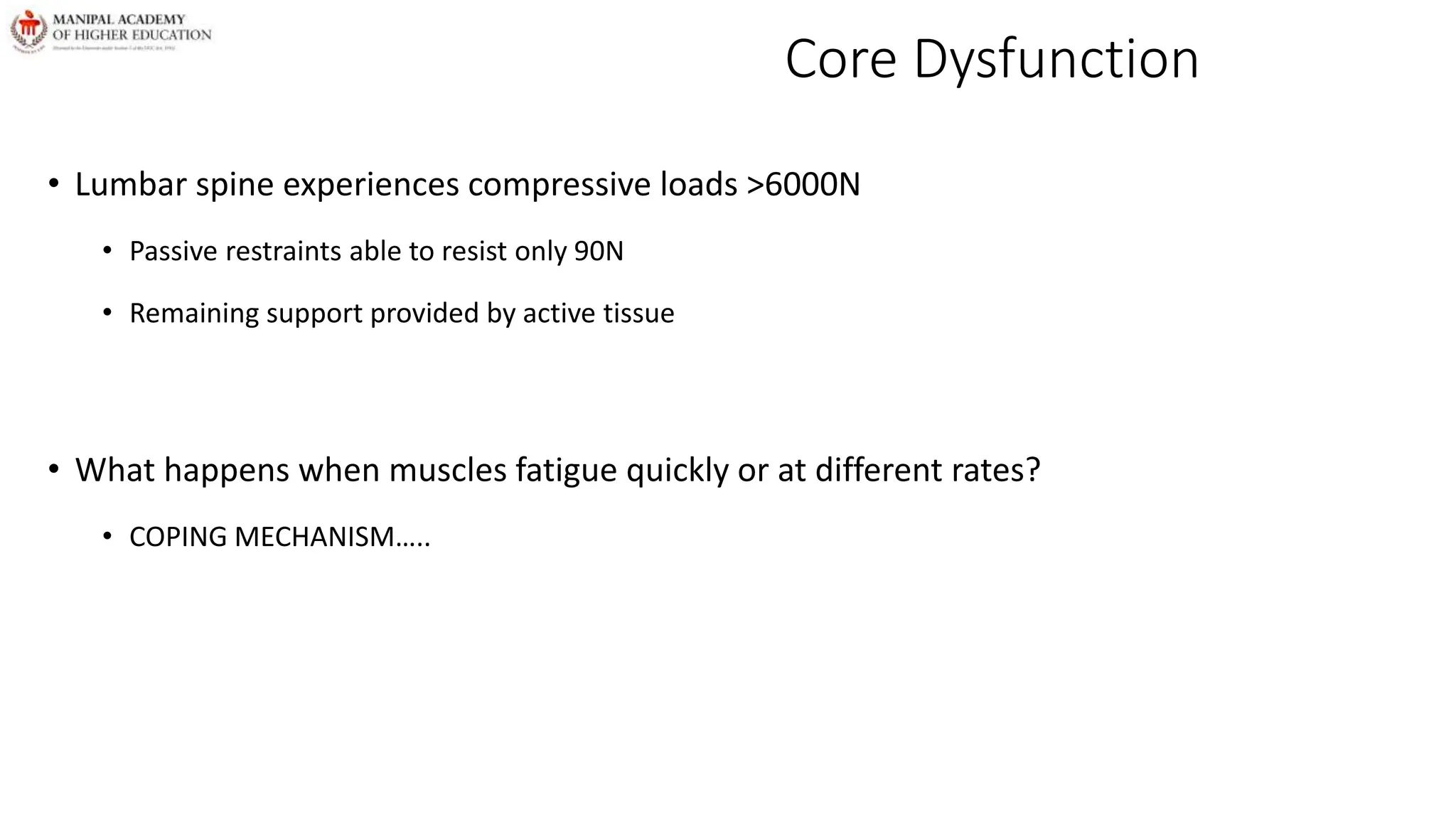 Core Dysfunction
• Lumbar spine experiences compressive loads >6000N
• Passive restraints able to resist only 90N
• Remaining support provided by active tissue
• What happens when muscles fatigue quickly or at different rates?
• COPING MECHANISM…..
 