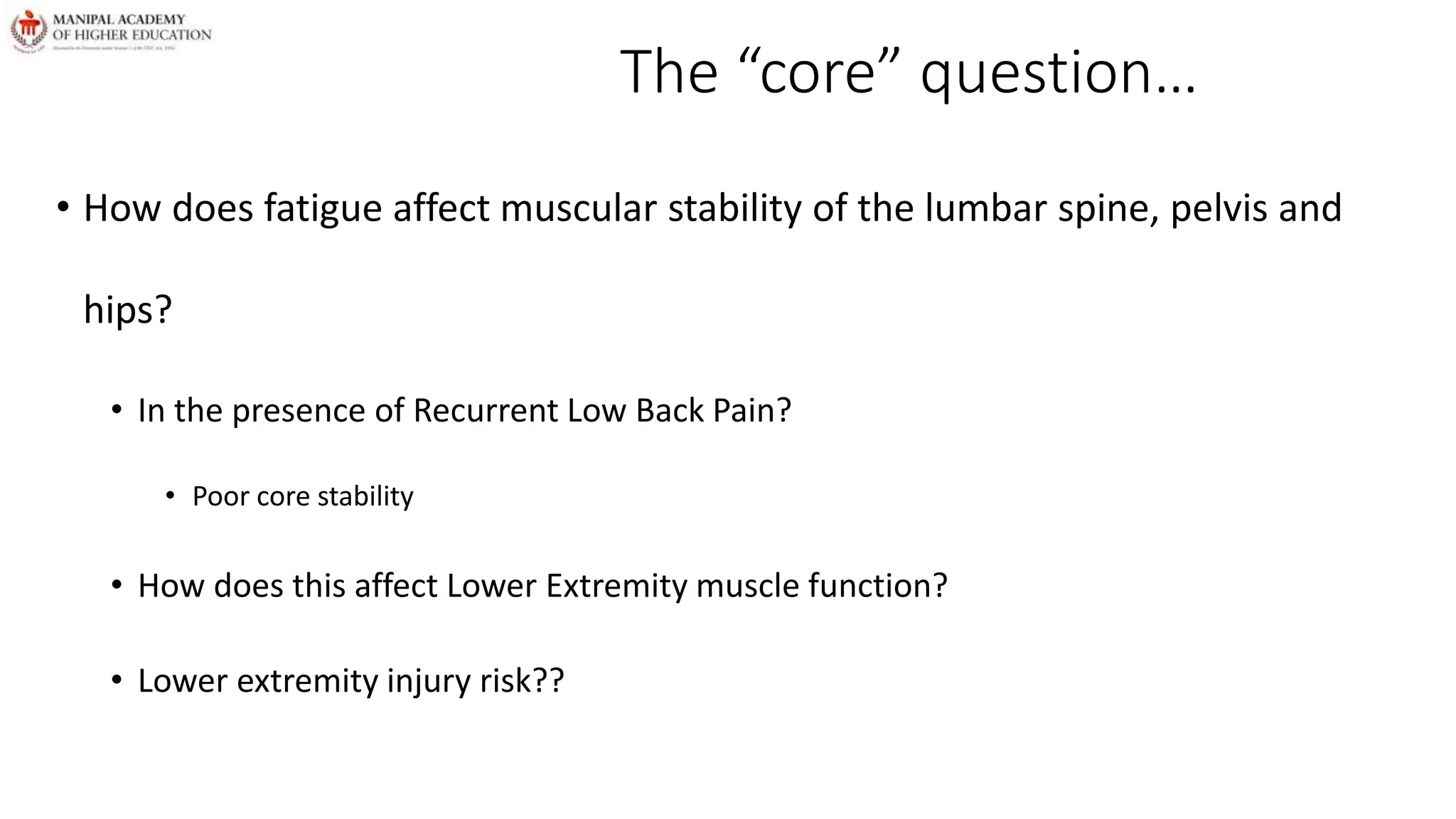 The “core” question…
• How does fatigue affect muscular stability of the lumbar spine, pelvis and
hips?
• In the presence of Recurrent Low Back Pain?
• Poor core stability
• How does this affect Lower Extremity muscle function?
• Lower extremity injury risk??
 