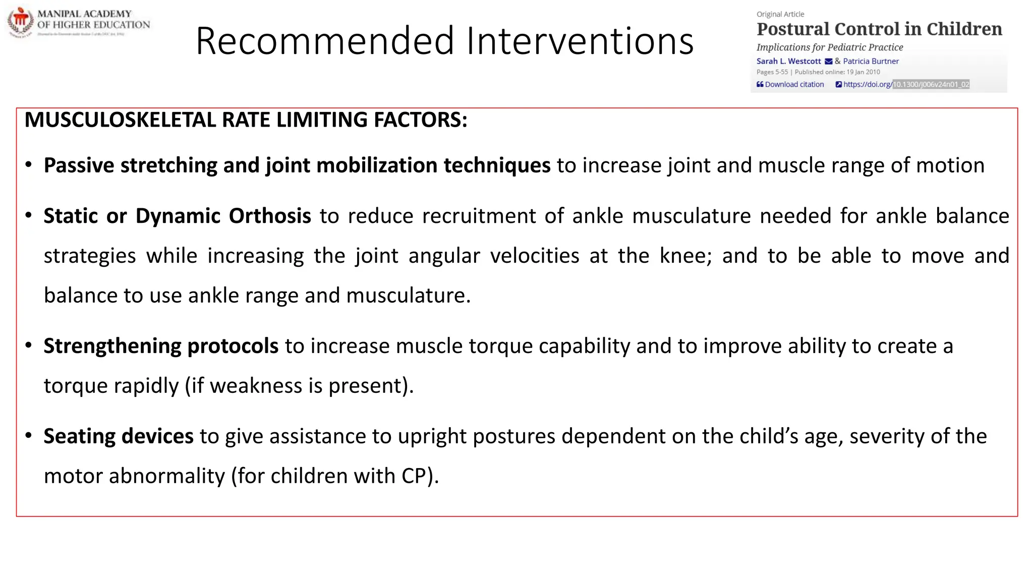 Recommended Interventions
MUSCULOSKELETAL RATE LIMITING FACTORS:
• Passive stretching and joint mobilization techniques to increase joint and muscle range of motion
• Static or Dynamic Orthosis to reduce recruitment of ankle musculature needed for ankle balance
strategies while increasing the joint angular velocities at the knee; and to be able to move and
balance to use ankle range and musculature.
• Strengthening protocols to increase muscle torque capability and to improve ability to create a
torque rapidly (if weakness is present).
• Seating devices to give assistance to upright postures dependent on the child’s age, severity of the
motor abnormality (for children with CP).
 