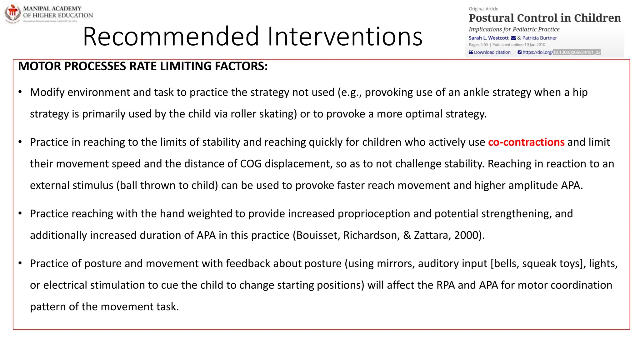 Recommended Interventions
MOTOR PROCESSES RATE LIMITING FACTORS:
• Modify environment and task to practice the strategy not used (e.g., provoking use of an ankle strategy when a hip
strategy is primarily used by the child via roller skating) or to provoke a more optimal strategy.
• Practice in reaching to the limits of stability and reaching quickly for children who actively use co-contractions and limit
their movement speed and the distance of COG displacement, so as to not challenge stability. Reaching in reaction to an
external stimulus (ball thrown to child) can be used to provoke faster reach movement and higher amplitude APA.
• Practice reaching with the hand weighted to provide increased proprioception and potential strengthening, and
additionally increased duration of APA in this practice (Bouisset, Richardson, & Zattara, 2000).
• Practice of posture and movement with feedback about posture (using mirrors, auditory input [bells, squeak toys], lights,
or electrical stimulation to cue the child to change starting positions) will affect the RPA and APA for motor coordination
pattern of the movement task.
 