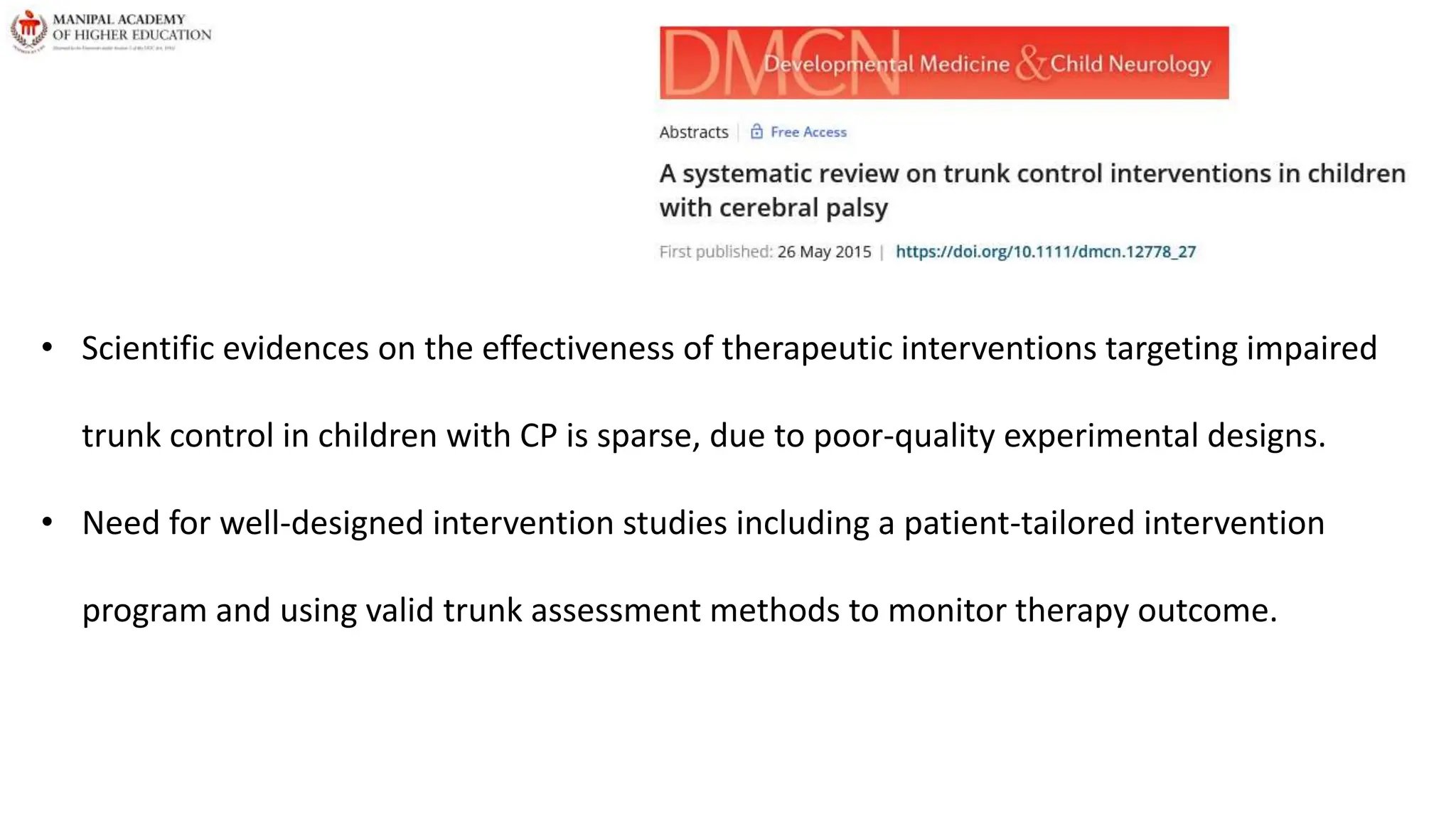 • Scientific evidences on the effectiveness of therapeutic interventions targeting impaired
trunk control in children with CP is sparse, due to poor-quality experimental designs.
• Need for well-designed intervention studies including a patient-tailored intervention
program and using valid trunk assessment methods to monitor therapy outcome.
 