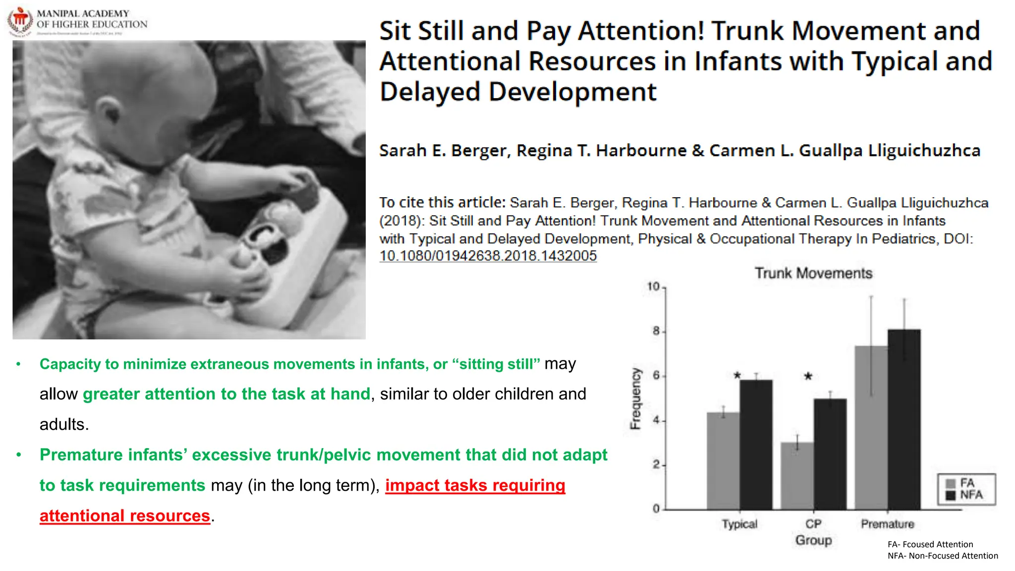 FA- Fcoused Attention
NFA- Non-Focused Attention
• Capacity to minimize extraneous movements in infants, or “sitting still” may
allow greater attention to the task at hand, similar to older children and
adults.
• Premature infants’ excessive trunk/pelvic movement that did not adapt
to task requirements may (in the long term), impact tasks requiring
attentional resources.
 