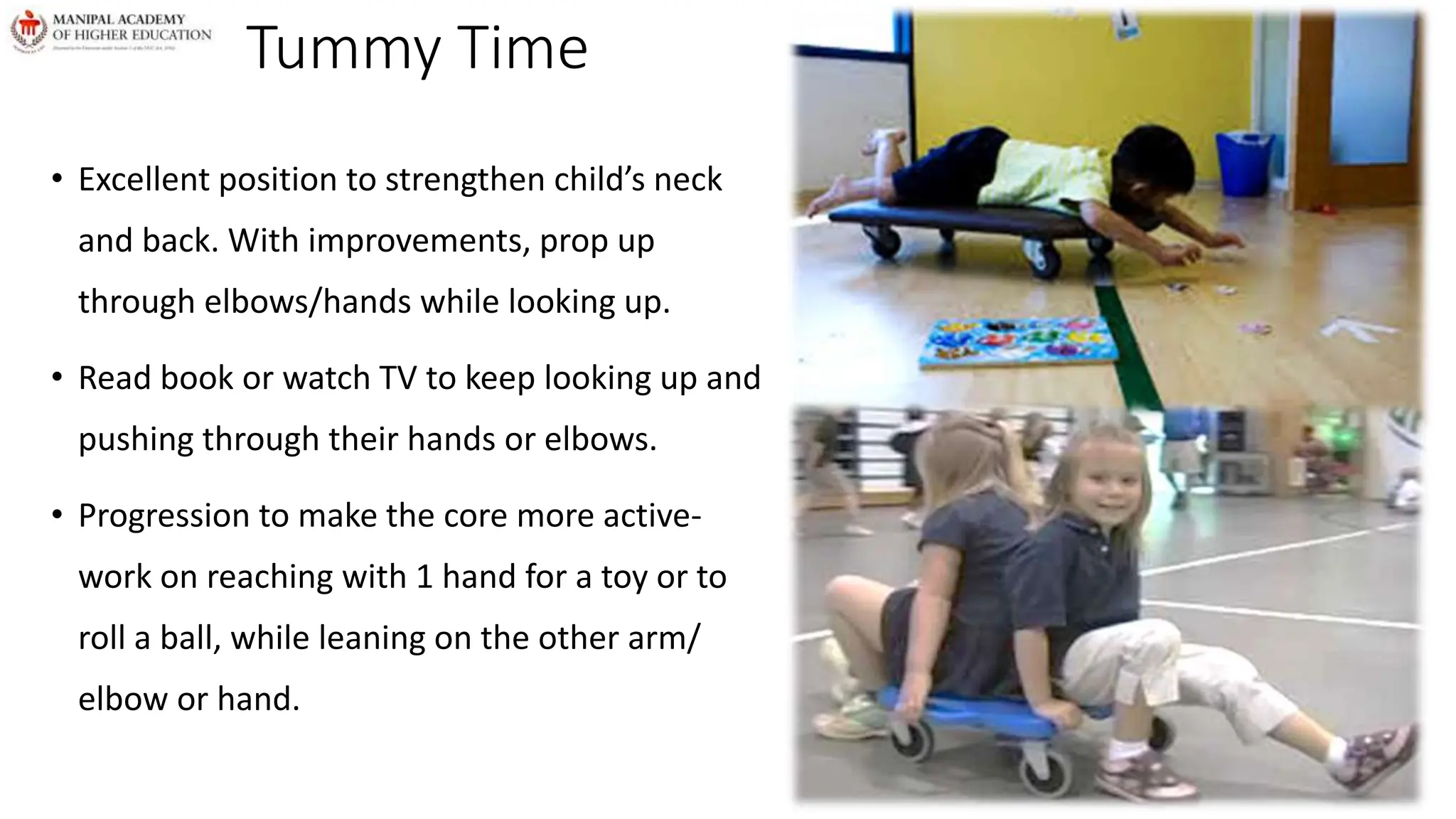 Tummy Time
• Excellent position to strengthen child’s neck
and back. With improvements, prop up
through elbows/hands while looking up.
• Read book or watch TV to keep looking up and
pushing through their hands or elbows.
• Progression to make the core more active-
work on reaching with 1 hand for a toy or to
roll a ball, while leaning on the other arm/
elbow or hand.
 