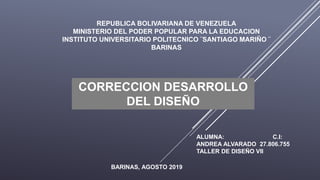 REPUBLICA BOLIVARIANA DE VENEZUELA
MINISTERIO DEL PODER POPULAR PARA LA EDUCACION
INSTITUTO UNIVERSITARIO POLITECNICO ¨SANTIAGO MARIÑO ¨
BARINAS
ALUMNA: C.I:
ANDREA ALVARADO 27.806.755
TALLER DE DISEÑO VII
CORRECCION DESARROLLO
DEL DISEÑO
BARINAS, AGOSTO 2019
 
