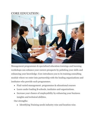CORE EDUCATION:
Management programmes & specialized education trainings and learning
workshops can enhance your careers prospects by polishing your skills and
enhancing your knowledge. Core introduces you to its training consulting
module where we enter into partnership with the leading organizations and
institutes who provide such programmes.
 Find varied management programmes & educational courses
 Learn under leading B-schools, institutes and organizations.
 Increase your chance of employability by enhancing your business
insights and technical abilities.
Our strengths:
 Identifying Training needs industry wise and location wise.
 