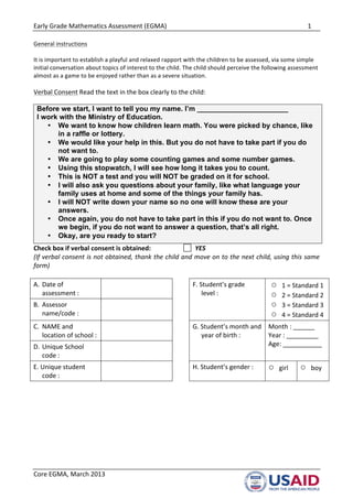 Early	
  Grade	
  Mathematics	
  Assessment	
  (EGMA)	
   	
   1	
  
	
  
	
  
Core	
  EGMA,	
  March	
  2013	
  
General	
  instructions	
  
	
  
It	
  is	
  important	
  to	
  establish	
  a	
  playful	
  and	
  relaxed	
  rapport	
  with	
  the	
  children	
  to	
  be	
  assessed,	
  via	
  some	
  simple	
  
initial	
  conversation	
  about	
  topics	
  of	
  interest	
  to	
  the	
  child.	
  The	
  child	
  should	
  perceive	
  the	
  following	
  assessment	
  
almost	
  as	
  a	
  game	
  to	
  be	
  enjoyed	
  rather	
  than	
  as	
  a	
  severe	
  situation.	
  	
  	
  
	
  
Verbal	
  Consent	
  Read	
  the	
  text	
  in	
  the	
  box	
  clearly	
  to	
  the	
  child:	
  
Before we start, I want to tell you my name. I’m _______________________
I work with the Ministry of Education.
• We want to know how children learn math. You were picked by chance, like
in a raffle or lottery.
• We would like your help in this. But you do not have to take part if you do
not want to.
• We are going to play some counting games and some number games.
• Using this stopwatch, I will see how long it takes you to count.
• This is NOT a test and you will NOT be graded on it for school.
• I will also ask you questions about your family, like what language your
family uses at home and some of the things your family has.
• I will NOT write down your name so no one will know these are your
answers.
• Once again, you do not have to take part in this if you do not want to. Once
we begin, if you do not want to answer a question, that’s all right.
• Okay, are you ready to start?	
  
Check	
  box	
  if	
  verbal	
  consent	
  is	
  obtained:	
  	
  	
   	
   	
  	
  YES	
  
(If	
  verbal	
  consent	
  is	
  not	
  obtained,	
  thank	
  the	
  child	
  and	
  move	
  on	
  to	
  the	
  next	
  child,	
  using	
  this	
  same	
  
form)	
  
	
  
A.	
   Date	
  of	
  
assessment	
  :	
  
	
   	
   F.	
  Student’s	
  grade	
  
level	
  :	
  
○ 1	
  =	
  Standard	
  1	
  
○ 2	
  =	
  Standard	
  2	
  
○ 3	
  =	
  Standard	
  3	
  
○ 4	
  =	
  Standard	
  4	
  
B.	
   Assessor	
  
name/code	
  :	
  	
  
	
   	
  
C.	
   NAME	
  and	
  
location	
  of	
  school	
  :	
  	
  
	
   	
   G.	
  Student’s	
  month	
  and	
  
year	
  of	
  birth	
  :	
  	
  
Month	
  :	
  ______	
  
Year	
  :	
  _________	
  
Age:	
  ___________	
  
D.	
  Unique	
  School	
  
code	
  :	
  
	
   	
  
E.	
  Unique	
  student	
  
code	
  :	
  	
  	
  
	
   	
   H.	
  Student’s	
  gender	
  :	
   ○ girl	
  	
  	
  	
  	
  	
  	
  	
  	
  	
  
○ boy	
  
	
   	
  
 