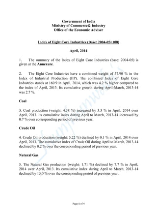 Government of India
Ministry of Commerce& Industry
Office of the Economic Adviser
Index of Eight Core Industries (Base: 2004-05=100)
April, 2014
1. The summary of the Index of Eight Core Industries (base: 2004-05) is
given at the Annexure.
2. The Eight Core Industries have a combined weight of 37.90 % in the
Index of Industrial Production (IIP). The combined Index of Eight Core
Industries stands at 160.9 in April, 2014, which was 4.2 % higher compared to
the index of April, 2013. Its cumulative growth during April-March, 2013-14
was 2.7 %.
Coal
3. Coal production (weight: 4.38 %) increased by 3.3 % in April, 2014 over
April, 2013. Its cumulative index during April to March, 2013-14 increased by
0.7 % over corresponding period of previous year.
Crude Oil
4. Crude Oil production (weight: 5.22 %) declined by 0.1 % in April, 2014 over
April, 2013. The cumulative index of Crude Oil during April to March, 2013-14
declined by 0.2 % over the corresponding period of previous year.
Natural Gas
5. The Natural Gas production (weight: 1.71 %) declined by 7.7 % in April,
2014 over April, 2013. Its cumulative index during April to March, 2013-14
declined by 13.0 % over the corresponding period of previous year.
Page 1 of 4
 
