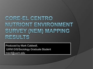 CORE-EL CentroNutriont Environment SURVEY (NEM) Mapping Results Produced by Mark Caldwell,  UWM GIS/Sociology Graduate Student mac4@uwm.edu 