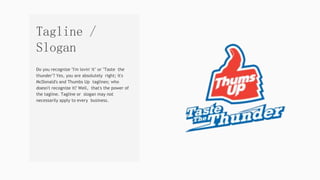 Do you recognize "I'm lovin' it" or "Taste the
thunder"? Yes, you are absolutely right; it's
McDonald's and Thumbs Up taglines; who
doesn't recognize it? Well, that's the power of
the tagline. Tagline or slogan may not
necessarily apply to every business.
Tagline /
Slogan
 