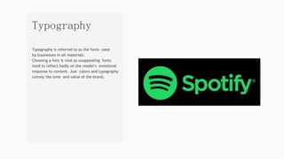Typography is referred to as the fonts used
by businesses in all materials.
Choosing a font is vital as unappealing fonts
tend to reflect badly on the reader's emotional
response to content. Just colors and typography
convey the tone and value of the brand.
Typography
 