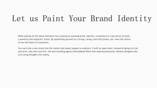 Let us Paint Your Brand Identity
While putting all the above elements into creating an amazing brand identity, consistency is a key factor to build
a powerful and impactful brand. By positioning yourself as a strong, caring, and witty brand, you have the chance
to win the hearts of consumers.
You can't toss a new brand into the market and expect people to embrace it with an open heart. Instead of going for trial
and error, why don't you hire the best branding agency Ahmedabad? Work with experienced brand identity designers like
us to bring thoughts into reality.
 