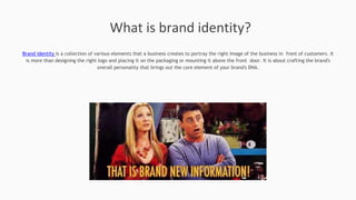 What is brand identity?
Brand identity is a collection of various elements that a business creates to portray the right image of the business in front of customers. It
is more than designing the right logo and placing it on the packaging or mounting it above the front door. It is about crafting the brand's
overall personality that brings out the core element of your brand's DNA.
 