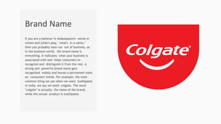 If you are a believer in shakespeare's words in
romeo and juliet's play, "what's in a name,"
then you probably soon run out of business, as
in the business world, the brand name is
everything. It indicates what your business is
associated with and helps consumers to
recognize and distinguish it from the rest. A
strong and powerful brand name gets
recognized widely and leaves a permanent mark
on consumers' minds. For example, the most
common thing we use when we want toothpaste
in india, we say we need colgate. The word
"colgate" is actually the name of the brand,
while the actual product is toothpaste.
Brand Name
 