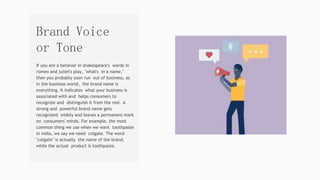 If you are a believer in shakespeare's words in
romeo and juliet's play, "what's in a name,"
then you probably soon run out of business, as
in the business world, the brand name is
everything. It indicates what your business is
associated with and helps consumers to
recognize and distinguish it from the rest. A
strong and powerful brand name gets
recognized widely and leaves a permanent mark
on consumers' minds. For example, the most
common thing we use when we want toothpaste
in india, we say we need colgate. The word
"colgate" is actually the name of the brand,
while the actual product is toothpaste.
Brand Voice
or Tone
 