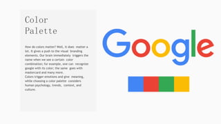 How do colors matter? Well, it does matter a
lot. It gives a push to the visual branding
elements. Our brain immediately triggers the
name when we see a certain color
combination; for example, one can recognize
google with its color; the same goes with
mastercard and many more.
Colors trigger emotions and give meaning,
while choosing a color palette considers
human psychology, trends, context, and
culture.
Color
Palette
 