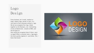 Every business, be it small, medium or
large, needs a logo, period. In fact, it is
very hard to find a business without a logo.
We all can recognize five rings linked
together as the Olympics, two interlocking
circles as Mastercard, swoosh as NIKE, and
the list goes on.
How would you recognize them if there were
no logos? When a consumer sees a logo again,
the brain quickly registers it and thinks, "Oh, I
know that brand."
Logo
Design
 
