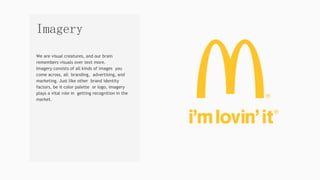 We are visual creatures, and our brain
remembers visuals over text more.
Imagery consists of all kinds of images you
come across, all branding, advertising, and
marketing. Just like other brand identity
factors, be it color palette or logo, imagery
plays a vital role in getting recognition in the
market.
Imagery
 