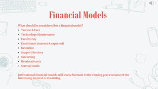 11
Financial Models
What should be considered for a financial model?
• Tuition & Fees
• Technology Maintenance
• Faculty Pay
• Enrollment (current & expected)
• Retention
• Support Services
• Marketing
• Overhead costs
• Startup Funds
Institutional financial models will likely fluctuate in the coming years because of the
increasing interest in eLearning.
 