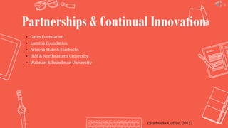 16
Partnerships & Continual Innovation
• Gates Foundation
• Lumina Foundation
• Arizona State & Starbucks
• IBM & Northeastern University
• Walmart & Brandman University
(Starbucks Coffee, 2015)
 