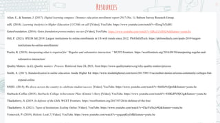 Resources
17
Allen, E., & Seaman, J. (2017). Digital learning compass: Distance education enrollment report 2017 (No. 1). Babson Survey Research Group.
edX. (2018). Learning Analytics in Higher Education | UC3Mx on edX [Video]. YouTube. https://www.youtube.com/watch?v=fEnsg7eXsBU
GatesFoundation. (2016). Gates foundation postsecondary success [Video]. YouTube. https://www.youtube.com/watch?v=QRo21AH4L9s&feature=youtu.be
Hill, P. (2021). IPEDS fall 2019: Largest institutions by online enrollments in US with trends since 2012. PhilOnEdTech. https://philonedtech.com/ipeds-2019-largest-
institutions-by-online-enrollments/
Poulin, R. (2019). Interpreting what is required for “Regular and substantive interaction.” WCET Frontiers. https://wcetfrontiers.org/2016/09/30/interpreting-regular-and-
substantive-interaction/
Quality Matters. (n.d.). Quality matters: Process. Retrieved June 24, 2021, from https://www.qualitymatters.org/why-quality-matters/process
Smith, A. (2017). Standardization in online education. Inside Higher Ed. https://www.insidehighered.com/news/2017/09/15/accreditor-denies-arizona-community-colleges-bid-
expand-online
SNHU. (2015). We drove across the country to celebrate student success [Video]. YouTube. https://www.youtube.com/watch?v=fn6Hz9vQpx8&feature=youtu.be
Starbucks Coffee. (2015). Starbucks College Achievement Plan: Kimmie’s Story [Video]. YouTube. https://www.youtube.com/watch?v=EHKdFVlQUig&feature=youtu.be
Thackaberry, S. (2019. In defense of the LMS. WCET Frontiers. https://wcetfrontiers.org/2017/07/20/in-defense-of-the-lms/
Thackaberry, S. (2021). Types of Institutions Scaling Online [Video]. YouTube. https://www.youtube.com/watch?v=CkaYnXsJy9Q&feature=youtu.be
Voinovich, P. (2019). Holistic Look 2 [Video]. YouTube. https://www.youtube.com/watch?v=yyqqopKyiiM&feature=youtu.be
 