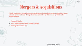 5
Mergers & Acquisitions
While sometimes it may be controversial, some institutions merge to provide a better
education for students, change their tax status (for-profit vs. non-profit), or for
other reasons.
• Purdue & Kaplan
• The University of Arizona Global Campus
• Strategic Education Inc.
(Thackaberry, 2021)
 