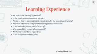 8
Learning Experience
What affects the learning experience?
• Is the platform easy to use and navigate?
• Are there clear requirements and expectations for the students and faculty?
• Are there intentional components of interpersonal interaction?
• Is the technology being used efficiently?
• Was accessibility proactively considered?
• Are faculty trained and supportive?
• Is the program learner focused?
(Quality Matters, n.d.)
 