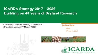 Executive Committee Meeting of the Board
of Trustees (revised 7th March 2017)
ICARDA Strategy 2017 – 2026
Building on 40 Years of Dryland Research
Andrew Noble
Beirut
4th March, 2016
 