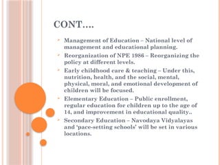 CONT….
 Management of Education – National level of
management and educational planning.
 Reorganization of NPE 1986 – Reorganizing the
policy at different levels.
 Early childhood care & teaching – Under this,
nutrition, health, and the social, mental,
physical, moral, and emotional development of
children will be focused.
 Elementary Education – Public enrollment,
regular education for children up to the age of
14, and improvement in educational quality..
 Secondary Education – Navodaya Vidyalayas
and ‘pace-setting schools’ will be set in various
locations.
 