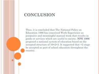 CONCLUSION
Thus, it is concluded that The National Policy on
Education 1986 has conceived Work Experience as
purposive and meaningful manual work that results in
goods or services which are useful to society. NPE 1986
proposed a national system of education based on the
accepted structure of 10+2+3. It suggested that +2 stage
be accepted as part of school education throughout the
country.
 