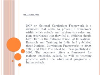 WHAT IS NCF 2005?
NCF or National Curriculum Framework is a
document that seeks to present a framework
within which schools and teachers can select and
plan experiences that they feel all children should
have. Earlier the National Council of Educational
Research and Training in India had published
three National Curriculum Frameworks in 2000,
1988, and 1975. The latest NCF was published in
2005. The document offers a framework for
making textbooks, syllabi, as well as teaching
practices within the educational programs in
Indian schools.
 