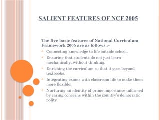 SALIENT FEATURES OF NCF 2005
The five basic features of National Curriculum
Framework 2005 are as follows :–
 Connecting knowledge to life outside school.
 Ensuring that students do not just learn
mechanically, without thinking.
 Enriching the curriculum so that it goes beyond
textbooks.
 Integrating exams with classroom life to make them
more flexible.
 Nurturing an identity of prime importance informed
by caring concerns within the country’s democratic
polity
 