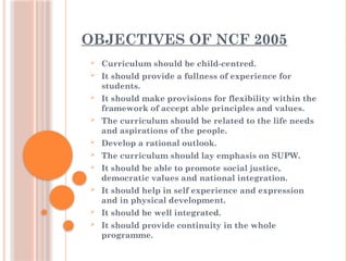 OBJECTIVES OF NCF 2005
 Curriculum should be child-centred.
 It should provide a fullness of experience for
students.
 It should make provisions for flexibility within the
framework of accept able principles and values.
 The curriculum should be related to the life needs
and aspirations of the people.
 Develop a rational outlook.
 The curriculum should lay emphasis on SUPW.
 It should be able to promote social justice,
democratic values and national integration.
 It should help in self experience and expression
and in physical development.
 It should be well integrated.
 It should provide continuity in the whole
programme.
 