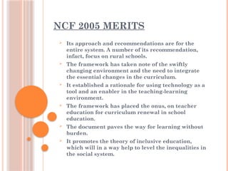 NCF 2005 MERITS
 Its approach and recommendations are for the
entire system. A number of its recommendation,
infact, focus on rural schools.
 The framework has taken note of the swiftly
changing environment and the need to integrate
the essential changes in the curriculum.
 It established a rationale for using technology as a
tool and an enabler in the teaching-learning
environment.
 The framework has placed the onus, on teacher
education for curriculum renewal in school
education.
 The document paves the way for learning without
burden.
 It promotes the theory of inclusive education,
which will in a way help to level the inequalities in
the social system.
 