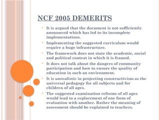 NCF 2005 DEMERITS
 It is argued that the document is not sufficiently
announced which has led to its incomplete
implementations.
 Implementing the suggested curriculum would
require a huge infrastructure.
 The framework does not state the academic, social
and political context in which it is framed.
 It does not talk about the dangers of community
participation and how to ensure the quality of
education in such an environment.
 It is unrealistic in projecting constructivism as the
universal pedagogy for all subjects and for
children of all ages.
 The suggested examination reforms of all ages
would lead to a replacement of one form of
evaluation with another. Rather the meaning of
assessment should be explained to teachers.
 
