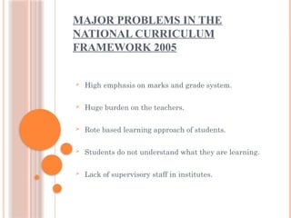 MAJOR PROBLEMS IN THE
NATIONAL CURRICULUM
FRAMEWORK 2005
 High emphasis on marks and grade system.
 Huge burden on the teachers.
 Rote based learning approach of students.
 Students do not understand what they are learning.
 Lack of supervisory staff in institutes.
 