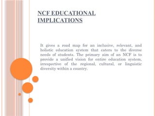 NCF EDUCATIONAL
IMPLICATIONS
It gives a road map for an inclusive, relevant, and
holistic education system that caters to the diverse
needs of students. The primary aim of an NCF is to
provide a unified vision for entire education system,
irrespective of the regional, cultural, or linguistic
diversity within a country.
 