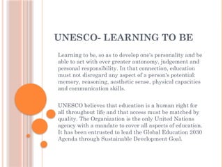 UNESCO- LEARNING TO BE
Learning to be, so as to develop one's personality and be
able to act with ever greater autonomy, judgement and
personal responsibility. In that connection, education
must not disregard any aspect of a person's potential:
memory, reasoning, aesthetic sense, physical capacities
and communication skills.
UNESCO believes that education is a human right for
all throughout life and that access must be matched by
quality. The Organization is the only United Nations
agency with a mandate to cover all aspects of education.
It has been entrusted to lead the Global Education 2030
Agenda through Sustainable Development Goal.
 