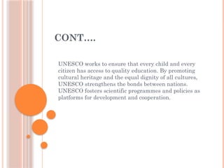 CONT….
UNESCO works to ensure that every child and every
citizen has access to quality education. By promoting
cultural heritage and the equal dignity of all cultures,
UNESCO strengthens the bonds between nations.
UNESCO fosters scientific programmes and policies as
platforms for development and cooperation.
 