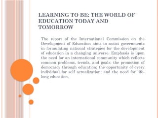 LEARNING TO BE: THE WORLD OF
EDUCATION TODAY AND
TOMORROW
The report of the International Commission on the
Development of Education aims to assist governments
in formulating national strategies for the development
of education in a changing universe. Emphasis is upon
the need for an international community which reflects
common problems, trends, and goals; the promotion of
democracy through education; the opportunity of every
individual for self actualization; and the need for life-
long education.
 