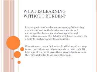 WHAT IS LEARNING
WITHOUT BURDEN?
Learning without burden encourages joyful learning
and aims to reduce the burden on students and
encourage the development of concepts through
interactive sessions like debates which can enhance the
ability to analyze sociopolitical realities.
Education can never be burden It will always be a step
to success. Education helps students to raise their IQ
level and of course. It gives them knowledge to raise in
their life and helps to get on to their aim.
 
