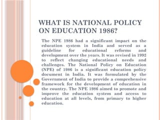 WHAT IS NATIONAL POLICY
ON EDUCATION 1986?
The NPE 1986 had a significant impact on the
education system in India and served as a
guideline for educational reforms and
development over the years. It was revised in 1992
to reflect changing educational needs and
challenges. The National Policy on Education
(NPE) of 1986 is a significant education policy
document in India. It was formulated by the
Government of India to provide a comprehensive
framework for the development of education in
the country. The NPE 1986 aimed to promote and
improve the education system and access to
education at all levels, from primary to higher
education.
 