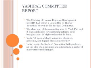  The Ministry of Human Resource Development
(MHRD) had set up a Committee on Higher
Education known as the Yashpal Committee.
 The chairman of the committee was Dr Yash Pal, and
it was constituted for examining reforms to be
brought about in higher education in India.
 Yash Pal was a globally renowned physicist,
academic, and higher education reformer.
 In its report, the Yashpal Committee laid emphasis
on the idea of a university and advocated a number of
major structural changes.
YASHPAL COMMITTEE
REPORT
 