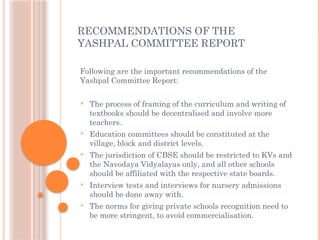 RECOMMENDATIONS OF THE
YASHPAL COMMITTEE REPORT
Following are the important recommendations of the
Yashpal Committee Report:
 The process of framing of the curriculum and writing of
textbooks should be decentralised and involve more
teachers.
 Education committees should be constituted at the
village, block and district levels.
 The jurisdiction of CBSE should be restricted to KVs and
the Navodaya Vidyalayas only, and all other schools
should be affiliated with the respective state boards.
 Interview tests and interviews for nursery admissions
should be done away with.
 The norms for giving private schools recognition need to
be more stringent, to avoid commercialisation.
 