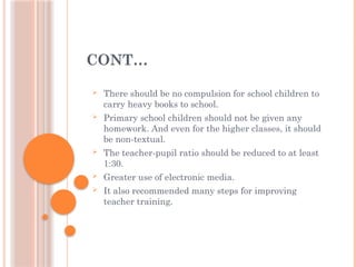CONT…
 There should be no compulsion for school children to
carry heavy books to school.
 Primary school children should not be given any
homework. And even for the higher classes, it should
be non-textual.
 The teacher-pupil ratio should be reduced to at least
1:30.
 Greater use of electronic media.
 It also recommended many steps for improving
teacher training.
 