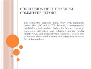 CONCLUSION OF THE YASHPAL
COMMITTEE REPORT
The committee proposed doing away with regulatory
bodies like UGC and AICTE. Instead, it recommended
establishing independent bodies for higher education
regulation. Attracting and retaining quality faculty
members was emphasized by the committee. Its aim was
to address educational burdens and curriculum overload
for Indian students.
 